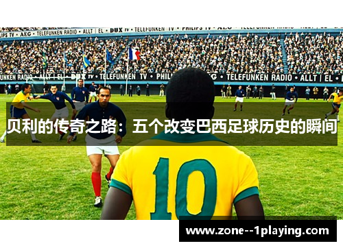 贝利的传奇之路:五个改变巴西足球历史的瞬间 贝利的传奇之路:五个改变巴西足球历史的瞬间