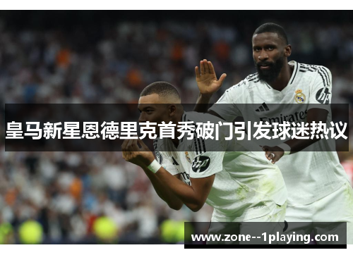 皇马新星恩德里克首秀破门引发球迷热议 皇马新星恩德里克首秀破门引发球迷热议