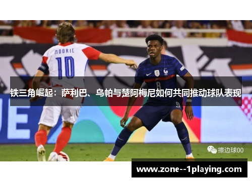 铁三角崛起：萨利巴、乌帕与楚阿梅尼如何共同推动球队表现