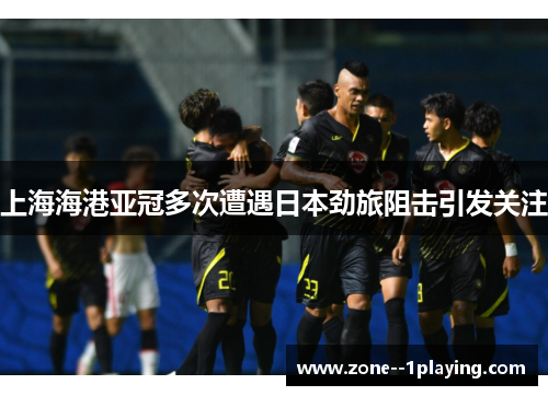 上海海港亚冠多次遭遇日本劲旅阻击引发关注