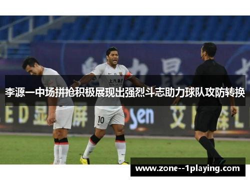 李源一中场拼抢积极展现出强烈斗志助力球队攻防转换